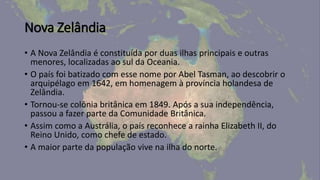 Nova Zelândia
• A Nova Zelândia é constituída por duas ilhas principais e outras
menores, localizadas ao sul da Oceania.
• O país foi batizado com esse nome por Abel Tasman, ao descobrir o
arquipélago em 1642, em homenagem à província holandesa de
Zelândia.
• Tornou-se colônia britânica em 1849. Após a sua independência,
passou a fazer parte da Comunidade Britânica.
• Assim como a Austrália, o país reconhece a rainha Elizabeth II, do
Reino Unido, como chefe de estado.
• A maior parte da população vive na ilha do norte.
 