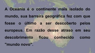A Oceania é o continente mais isolado do
mundo, sua barreira geográfica fez com que
fosse o último a ser descoberto pelos
europeus. Em razão desse atraso em seu
descobrimento ficou conhecido como
"mundo novo".
 