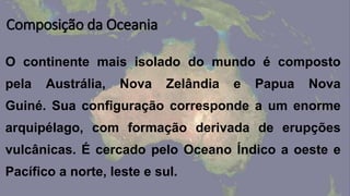 Composição da Oceania
O continente mais isolado do mundo é composto
pela Austrália, Nova Zelândia e Papua Nova
Guiné. Sua configuração corresponde a um enorme
arquipélago, com formação derivada de erupções
vulcânicas. É cercado pelo Oceano Índico a oeste e
Pacífico a norte, leste e sul.
 