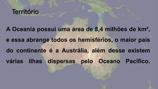Território
A Oceania possui uma área de 8,4 milhões de km²,
e essa abrange todos os hemisférios, o maior país
do continente é a Austrália, além desse existem
várias ilhas dispersas pelo Oceano Pacífico.
 