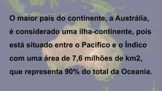 O maior país do continente, a Austrália,
é considerado uma ilha-continente, pois
está situado entre o Pacifico e o Índico
com uma área de 7,6 milhões de km2,
que representa 90% do total da Oceania.
 