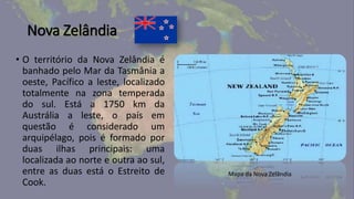 Nova Zelândia
• O território da Nova Zelândia é
banhado pelo Mar da Tasmânia a
oeste, Pacífico a leste, localizado
totalmente na zona temperada
do sul. Está a 1750 km da
Austrália a leste, o país em
questão é considerado um
arquipélago, pois é formado por
duas ilhas principais: uma
localizada ao norte e outra ao sul,
entre as duas está o Estreito de
Cook.
Mapa da Nova Zelândia
 
