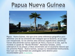 Papúa – Nueva Guinea, isla que sirve como referencia geográfica para
delimitar uno de los extremos del triángulo que es Oceanía, es un lugar
casi inexplorado. En los últimos años diversas expediciones científicas
fueron descubriendo nuevas especies de flora y fauna en la isla, que ha
recibido el apodo de “Mundo Perdido”. Montañas heladas, clima
subtropical en las playas y tribus ancestrales son el escenario natural que
nos presenta Papúa – Nueva Guinea, aunque su inestabilidad institucional,
hace que con regularidad sea catalogada como destino poco
recomendable para el turismo.
 