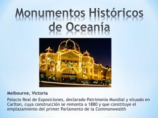 Melbourne, Victoria
Palacio Real de Exposiciones, declarado Patrimonio Mundial y situado en
Carlton, cuya construcción se remonta a 1880 y que constituye el
emplazamiento del primer Parlamento de la Commonwealth
 