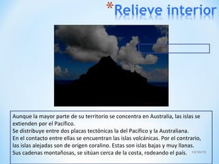 13/10/15
Aunque la mayor parte de su territorio se concentra en Australia, las islas se
extienden por el Pacífico.
Se distribuye entre dos placas tectónicas la del Pacífico y la Australiana.
En el contacto entre ellas se encuentran las islas volcánicas. Por el contrario,
las islas alejadas son de origen coralino. Estas son islas bajas y muy llanas.
Sus cadenas montañosas, se sitúan cerca de la costa, rodeando el país.
 