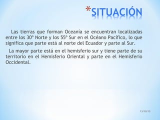 13/10/15
Las tierras que forman Oceanía se encuentran localizadas
entre los 30º Norte y los 55º Sur en el Océano Pacífico, lo que
significa que parte está al norte del Ecuador y parte al Sur.
La mayor parte está en el hemisferio sur y tiene parte de su
territorio en el Hemisferio Oriental y parte en el Hemisferio
Occidental.
 