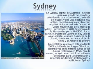 En Sydney, capital de Australia (el sexto
país más grande del mundo, y
considerado país – continente), además
de museos y una vida nocturna muy
activa, encontramos la construcción
arquitectónica actual más famosa, el
Opera House (Casa de la Ópera de
Sydney), declarado en 2007 Patrimonio de
la Humanidad por la UNESCO. Por su
parte, el Puerto de Darling es hoy uno de
los principales destinos turísticos de la
ciudad, donde encontramos el jardín
chino y el Acuario de Sydney.
En el 2000 se realizó en esta ciudad la
XXVII edición de los Juegos Olímpicos,
segunda vez en la historia luego de los
Juegos realizados en 1956. Para la
ocasión, se invirtieron casi 2 mil millones
de dólares para la construcción y
refacción de diversas instalaciones y
edificios en Sydney.
 