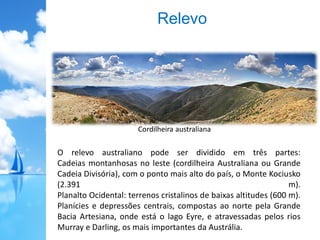 Relevo
O relevo australiano pode ser dividido em três partes:
Cadeias montanhosas no leste (cordilheira Australiana ou Grande
Cadeia Divisória), com o ponto mais alto do país, o Monte Kociusko
(2.391 m).
Planalto Ocidental: terrenos cristalinos de baixas altitudes (600 m).
Planícies e depressões centrais, compostas ao norte pela Grande
Bacia Artesiana, onde está o lago Eyre, e atravessadas pelos rios
Murray e Darling, os mais importantes da Austrália.
Cordilheira australiana
 