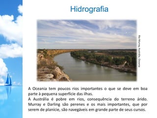 Hidrografia
A Oceania tem poucos rios importantes o que se deve em boa
parte à pequena superfície das ilhas.
A Austrália é pobre em rios, consequência do terreno árido.
Murray e Darling são perenes e os mais importantes, que por
serem de planície, são navegáveis em grande parte de seus cursos.
RioMurray,Austrália,Oceania
 