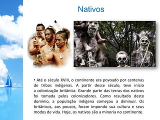 Nativos
• Até o século XVIII, o continente era povoado por centenas
de tribos indígenas. A partir desse século, teve início
a colonização britânica. Grande parte das terras dos nativos
foi tomada pelos colonizadores. Como resultado deste
domínio, a população indígena começou a diminuir. Os
britânicos, aos poucos, foram impondo sua cultura e seus
modos de vida. Hoje, os nativos são a minoria no continente.
 