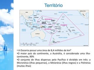 Território
• A Oceania possui uma área de 8,4 milhões de km²
•O maior país do continente, a Austrália, é considerado uma ilha-
continente, 90%
•O conjunto de ilhas dispersas pelo Pacífico é dividido em três: a
Micronésia (ilhas pequenas), a Melanésia (ilhas negras) e a Polinésia
(muitas ilhas)
 