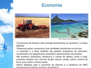 Economia
•A economia da Oceania está centrada basicamente na Austrália e na Nova
Zelândia
• Pequenos países, concentram suas atividades econômicas no turismo
• a Austrália e a Nova Zelândia são grandes produtoras de alimentos,
constituindo uma agropecuária avançada e extremamente mecanizada
•No território australiano, destaca-se o cultivo de tabaco, vinho e trigo,
contando também com reservas de gás natural, carvão, urânio, minério de
ferro, ouro, cobre e muitos outros.
•Outro destaque para a economia da Oceania é a existência da APEC
Taiti, Polinésia Francesa, Oceania
 