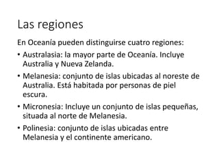 Las regiones
En Oceanía pueden distinguirse cuatro regiones:
• Australasia: la mayor parte de Oceanía. Incluye
Australia y Nueva Zelanda.
• Melanesia: conjunto de islas ubicadas al noreste de
Australia. Está habitada por personas de piel
escura.
• Micronesia: Incluye un conjunto de islas pequeñas,
situada al norte de Melanesia.
• Polinesia: conjunto de islas ubicadas entre
Melanesia y el continente americano.
 