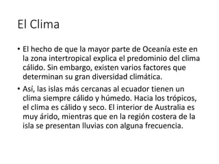 El Clima
• El hecho de que la mayor parte de Oceanía este en
la zona intertropical explica el predominio del clima
cálido. Sin embargo, existen varios factores que
determinan su gran diversidad climática.
• Así, las islas más cercanas al ecuador tienen un
clima siempre cálido y húmedo. Hacia los trópicos,
el clima es cálido y seco. El interior de Australia es
muy árido, mientras que en la región costera de la
isla se presentan lluvias con alguna frecuencia.
 