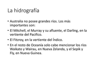 La hidrografía
• Australia no posee grandes ríos. Los más
importantes son:
• El Mitchell, el Murray y su afluente, el Darling, en la
vertiente del Pacifico.
• El Fitzroy, en la vertiente del Índico.
• En el resto de Oceanía solo cabe mencionar los ríos
Waikato y Wairau, en Nueva Zelanda, y el Sepik y
Fly, en Nueva Guinea.
 