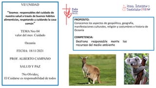 VII UNIDAD
“Seamos responsables del cuidado de
nuestra salud a través de buenos hábitos
alimenticios, respetando y cuidando la casa
común”
TEMA Nro 04
valor del mes: Cuidado
Oceanía
FECHA: 18/11/2021
PROF. ALBERTO CAMPANO
SALUD Y PAZ
!No Olvides¡
El Cuidarse es responsabilidad de todos
PROPOSITO:
Conocemos los aspectos de geopolítica, geografía,
manifestaciones culturales, religión y costumbres e historia de
Oceanía
COMPETENCIA:
Gestiona responsable mente los
recursos del medio ambiente