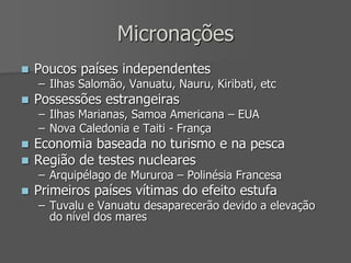 Micronações
 Poucos países independentes
– Ilhas Salomão, Vanuatu, Nauru, Kiribati, etc
 Possessões estrangeiras
– Ilhas Marianas, Samoa Americana – EUA
– Nova Caledonia e Taiti - França
 Economia baseada no turismo e na pesca
 Região de testes nucleares
– Arquipélago de Mururoa – Polinésia Francesa
 Primeiros países vítimas do efeito estufa
– Tuvalu e Vanuatu desaparecerão devido a elevação
do nível dos mares
 