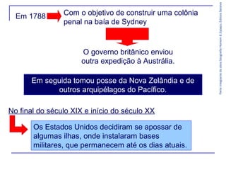 Com o objetivo de construir uma colônia
penal na baía de Sydney

O governo britânico enviou
outra expedição à Austrália.
Em seguida tomou posse da Nova Zelândia e de
outros arquipélagos do Pacífico.
No final do século XIX e início do século XX
Os Estados Unidos decidiram se apossar de
algumas ilhas, onde instalaram bases
militares, que permanecem até os dias atuais.

Parte integrante da obra Geografia Homem & Espaço, Editora Saraiva

Em 1788

 