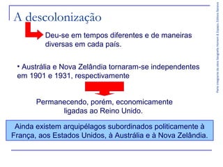 Deu-se em tempos diferentes e de maneiras
diversas em cada país.
• Austrália e Nova Zelândia tornaram-se independentes
em 1901 e 1931, respectivamente
Permanecendo, porém, economicamente
ligadas ao Reino Unido.
Ainda existem arquipélagos subordinados politicamente à
França, aos Estados Unidos, à Austrália e à Nova Zelândia.

Parte integrante da obra Geografia Homem & Espaço, Editora Saraiva

A descolonização

 