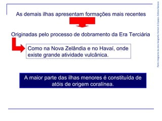 Originadas pelo processo de dobramento da Era Terciária
Como na Nova Zelândia e no Havaí, onde
existe grande atividade vulcânica.

A maior parte das ilhas menores é constituída de
atóis de origem coralínea.

Parte integrante da obra Geografia Homem & Espaço, Editora Saraiva

As demais ilhas apresentam formações mais recentes

 
