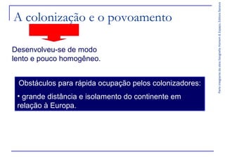Desenvolveu-se de modo
lento e pouco homogêneo.
Obstáculos para rápida ocupação pelos colonizadores:
• grande distância e isolamento do continente em
relação à Europa.

Parte integrante da obra Geografia Homem & Espaço, Editora Saraiva

A colonização e o povoamento

 