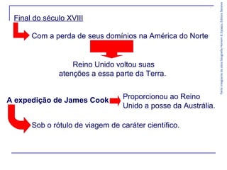 Com a perda de seus domínios na América do Norte

Reino Unido voltou suas
atenções a essa parte da Terra.
A expedição de James Cook

Proporcionou ao Reino
Unido a posse da Austrália.

Sob o rótulo de viagem de caráter científico.

Parte integrante da obra Geografia Homem & Espaço, Editora Saraiva

Final do século XVIII

 