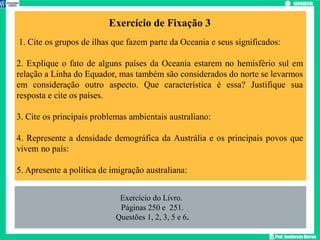 Prof. Janderson Barros
Exercício de Fixação 3
1. Cite os grupos de ilhas que fazem parte da Oceania e seus significados:
2. Explique o fato de alguns países da Oceania estarem no hemisfério sul em
relação a Linha do Equador, mas também são considerados do norte se levarmos
em consideração outro aspecto. Que característica é essa? Justifique sua
resposta e cite os países.
3. Cite os principais problemas ambientais australiano:
4. Represente a densidade demográfica da Austrália e os principais povos que
vivem no país:
5. Apresente a política de imigração australiana:
Exercício do Livro.
Páginas 250 e 251.
Questões 1, 2, 3, 5 e 6.
 