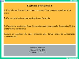 Prof. Janderson Barros
Exercício de Fixação 4
6. Estabeleça o desenvolvimento da economia Neozelandesa nos últimos 20
anos:
7. Cite os principais produtos primários da Austrália:
8. Caracterize a principal fonte de energia usada para geração de energia elétrica
em território australiano:
9.Quais os produtos do setor primários que deram início da colonização
Neozelandesa?
Exercício do Livro.
Páginas 250 e 251.
Questões 1, 2, 3, 5 e 6.
 