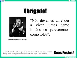 Prof. Janderson Barros
“Nós devemos aprender
a viver juntos como
irmãos ou pereceremos
como tolos”.
Obrigado!
Martin Luther King ( 1929 – 1968)
Boas Festas!
A jornada de 2015 está chegando ao fim, mas ainda há um longo caminho.
Desejo muito amor, paz, fraternidade e saúde para vocês e seus familiares.
 