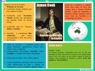Prof. Janderson Barros
Cook foi o primeiro a mapear
Terra Nova antes de fazer três
viagens para o Oceano Pacífico
durante a qual ele conseguiu o
primeiro contato europeu com a
costa leste da Austrália e o
Arquipélago do Havaí.
Aspectos Gerais da Oceania.
Definição de Oceania
 Continente insular composto por
um conjunto de ilhas;
 Conhecida como Novíssimo
Mundo devido sua descoberta
nas décadas finais do século
XVIII;
 Localizado entre os Oceanos
Índico e Pacífico;
 Austrália é considerada Ilha
continente, suas terras
correspondem a 85% das terras
do Oceania.
 Além da Austrália, o continente possui dois
outros territoriais significativas (Papua Nova
Guiné e Nova Zelândia);
 Desenvolvidos são somente Austrália e Nova
Zelândia- os demais são pobre e dependente .
 Maior parte das Ilhas têm o clima tropical.
 Linhas imaginárias próximas Linha do Equador,
Linha Internacional de Data e Trópico de
Capricórnio ( Corta a Austrália e algumas ilhas)
TERMO = TABU
Os assuntos proibidos, relacionados com sexo ou não, são
chamados de tabus. Quem trouxe a palavra foi o capitão inglês
James Cook. Nos relatos de sua terceira viagem às ilhas do
Pacífico, Cook descobriu na Polinésia a palavra ta’bu, que
significava “coisa proibida”.
TEMA 1
 