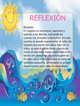 REFLEXIÓN
Respeto
El respeto es reconocer, apreciar y
valorar a los demás; tomando en
cuenta sus virtudes y derechos. En este
cuento se puede representar el valor de
respeto por parte del sabio líder de la
tribu, ya que él pudo darse cuenta de
como el hijo líder había capturado a la
bestia sin pensar en las consecuencias.
El sabio de la tribu reconoce el valor de
la bestia pequeña, tanto para su propia
madre como para toda la naturaleza.
 
