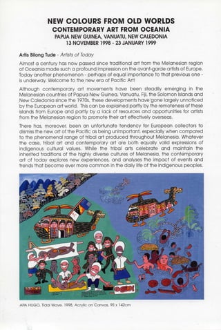 NEW COLOURS FROM OLD WORLDS
                 CONTEMPORARY ART FROM OCEANIA
                  PAPUA NEW GUINEA, VANUATU, NEW CALEDONIA
                      13 NOVEMBER 1998 - 23 JANUARY 1999

Artis Bilong Tude - Artists of Today
Almost a century has now passed since traditional art from the Melanesian region
of Oceania made such a profound impression on the avant-garde artists of Europe.
Today another phenomenon - perhaps of equal importance to that previous one -
is underway. Welcome to the new era of Pacific Art!
Although contemporary art movements have been steadily emerging in the
Melanesian countries of Papua New Guinea, Vanuatu, Fiji, the Solomon Islands and
New Caledonia since the 1970s, these developments have'gone largely unnoticed
by the European art world, This can be explained partly by the remoteness of these
islands from Europe and partly by a lack of resources and opportunities for artists
from the Melanesian region to promote their art effectively overseas.
There has, moreover, been an unfortunate tendency for European collectors to
dismiss the new art of the Pacific as being unimportant, especially when compared
to the phenomenal range of tribal art produced throughout Melanesia. Whatever
the case, tribal art and contemporary art are both equally valid expressions of
indigenous cultural values. While the tribal arts celebrate and maintain the
inherited traditions of the highly diverse cultures of Melanesia, the contemporary
art of today explores new experiences, and analyses the impact of events and
trends that become ever more common in the daily life of the indigenous peoples.




APA HUGO, Tidal Wave, 1998, Acrylic on Canvas, 95 x 142cm
 
