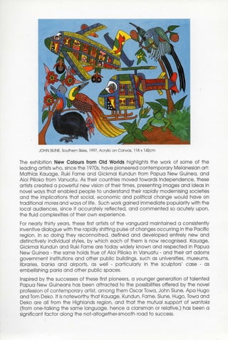 JOHN SIUNE, Southern Skies, 1997, Acrylic on Canvas, 118x142cm


The exhibition New Colours from Old Worlds highlights the work of some of the
leading artists who, since the 1970s, have pioneered contemporary Melanesian art:
Mathias Kauage, Ruki Fame and Gickmai Kundun from Papua New Guinea, and
Aloi Pilioko from Vanuatu. As their countries moved towards Independence, these
artists created a powerful new vision of their times, presenting images and ideas in
novel ways that enabled people to understand their rapidly modernising societies
and the implications that social, economic and political change would have on
traditional mores and ways of life. Such work gained immediate popularity with the
local audiences, since it accurately reflected, and commented so acutely upon,
the fluid complexities of their own experience.
For nearly thirty years, these first artists of the vanguard maintained a consistently
inventive dialogue with the rapidly shifting pulse of changes occurring in the Pacific
region. In so doing they reconnoitred, defined and developed entirely new and
distinctively individual styles, by which each of them is now recognised. Kauage,
Gickmai Kundun and Ruki Fame are today widely known and respected in Papua
New Guinea - the same holds true of Aloi Pilioko in Vanuatu - and their art adorns
government institutions and other public buildings, such as universities, museums,
libraries, banks and airports, as well - particularly in the sculptors' case - as
embellishing parks and other public spaces.
Inspired by the successes of these first pioneers, a younger generation of talented
Papua New Guineans has been attracted to the possibilities offered by the novel
profession of contemporary artist, among them Oscar Towa, John Siune, Apa Hugo
and Tom Deko. It is noteworthy that Kauage, Kundun, Fame, Siune, Hugo, Towa and
Deko are all from the Highlands region, and that the mutual support of wantoks
(from one-talking the same language, hence a clansman or relative,) has been a
significant factor along the not-altogether-smooth road to success.
 