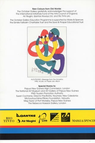 New Colours from Old Worlds:
        The October Gallery gratefully acknowledges the support of
      The International Initiatives Fund of the Arts Council of England,
             Air Niugini, Qantas Airways Ltd. a n d Rio Tinto pic.
The October Gallery Education Programme is supported by Marks & Spencer,
the Esmee Fairbairn Charitable Trust and the Save & Prosper Educational Trust.




                      ALOI PILIOKO Message from the Ancestor,
                          1996, Acrylic on Paper, 64 x 45cm


                            Special thanks to:
              Papua New Guinea High Commission, London
     The National Art Museum a n d Art Gallery of Papua New Guinea
                     PNG Tourism Promotion Authority
      Susan Cochrane, Director Pacificlink, Noumea, New Caledonia
              Michoutouchkine-Pilioko Foundation, Vanuatu
             Meg Taylor of Port Moresby, Papua New Guinea
                  The Rebecca Hossack Gallery, London
 