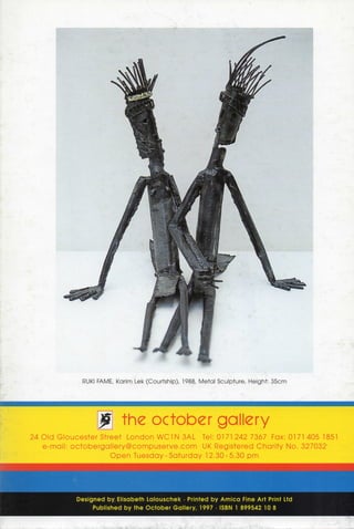 RUKI FAME, Karim Lek (Courtship), 1988, Metal Sculpture, Height: 35cm




                           J          the October gallery
24 O l d G l o u c e s t e r Street L o n d o n WC1 N 3AL Tel: 0171 242 7367 Fax: 0171 405 1851
   e - m a i l : o c t o b e r g a l l e r y @ c o m p u s e r v e . c o m UK Registered C h a r i t y No, 327032-
                                  O p e n Tuesday - S a t u r d a y 12.30-5.30 p m




                 D e s i g n e d by, E l i s a b e t h L a l o u s c h e k • Printed b y A r n i c a Fine Art Print Ltd
                        P u b l i s h e d b y t h e O c t o b e r G a l l e r y , 1997 • ISBN 1 8 9 9 5 4 2 10 8
 