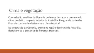 Clima e vegetação
Com relação ao clima da Oceania podemos destacar a presença do
clima desértico na parte interior da Austrália. Em grande parte das
ilhas do continente destaca-se o clima tropical.
Na vegetação da Oceania, exceto na região desértica da Austrália,
destacam-se a presença de florestas tropicais.
 