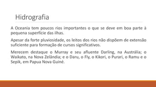 Hidrografia
A Oceania tem poucos rios importantes o que se deve em boa parte à
pequena superfície das ilhas.
Apesar da forte pluviosidade, os leitos dos rios não dispõem de extensão
suficiente para formação de cursos significativos.
Merecem destaque o Murray e seu afluente Darling, na Austrália; o
Waikato, na Nova Zelândia; e o Daru, o Fly, o Kikori, o Purari, o Ramu e o
Sepik, em Papua Nova Guiné.
 