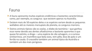 Fauna
 A fauna apresenta muitas espécies endêmicas e bastantes características
como, por exemplo, os cangurus que existem apenas na Austrália.
 Existem mais de 50 espécies deles e as espécies variam desde os pequenos
wallabies até os maiores marsupiais do planeta, os cangurus marrons.
 Outros animais típicos são os coalas, o diabo da tasmânia – que ganhou
esse nome devido aos dentes afiadíssimos e bastante aparentes e que
quase foi extinto, o dingo – uma espécie de cão selvagem, e o curioso
ornitorrinco, um mamífero que bota ovos, tem pêlo, bico de pato e um
ferrão na cauda. O crocodilo também um animal típico da Austrália e
também um dos mais perigosos.
 