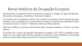 Breve Histórico da Ocupação Europeia
No século XVI, os espanhóis foram os primeiros europeus a navegar nas águas da Oceania.
Mais tarde, portugueses, holandeses, franceses e ingleses.
O encontro com os habitantes nativos nem sempre foi amistoso. Foram travadas grandes
batalhas entre os aborígenes e os colonizadores europeus. O spovos que ofereceram maior
resistência foram os “maoris” – habitantes nativos da Nova Zelândia.
Além dos conflitos, as doenças transmitidas pelos europeus ajudaram a dizimar os povos
nativos.
A Austrália foi a última das grandes descobertas europeias. Em 1770 o navegador James
Cook, em uma viagem pelo Pacífico, descobriu a Austrália. James identificou a localização
precisa e tomou posse daquelas terras em nova da Coroa Britânica.
 