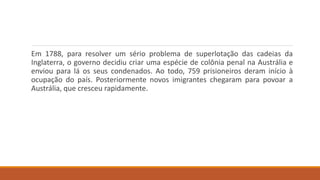 Em 1788, para resolver um sério problema de superlotação das cadeias da
Inglaterra, o governo decidiu criar uma espécie de colônia penal na Austrália e
enviou para lá os seus condenados. Ao todo, 759 prisioneiros deram início à
ocupação do país. Posteriormente novos imigrantes chegaram para povoar a
Austrália, que cresceu rapidamente.
 