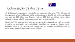 Colonização da Austrália
Os britânicos incorporaram a Austrália aos seus domínios em 1770. No ano da
incorporação oficial, habitaram a ilha-continente cerca de 300 mil nativos, divididos
em mais de 600 tribos, que falavam mais de 500 dialetos. Viviam num estágio
cultural bastante primitivo, desconhecendo até a prática agrícola.
No século XVIII, a ocupação britânica restringiu-se à implantação de colônias penais,
a mais importante delas nas proximidades da cidade de Sydney, e à fixação de um
pequeno número de colonos, que constataram as grandes possibilidades de se
desenvolver a pecuária com sucesso na colônia.
 