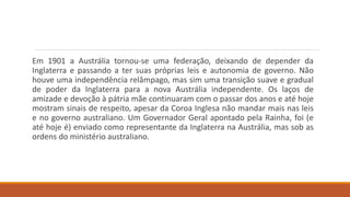 Em 1901 a Austrália tornou-se uma federação, deixando de depender da
Inglaterra e passando a ter suas próprias leis e autonomia de governo. Não
houve uma independência relâmpago, mas sim uma transição suave e gradual
de poder da Inglaterra para a nova Austrália independente. Os laços de
amizade e devoção à pátria mãe continuaram com o passar dos anos e até hoje
mostram sinais de respeito, apesar da Coroa Inglesa não mandar mais nas leis
e no governo australiano. Um Governador Geral apontado pela Rainha, foi (e
até hoje é) enviado como representante da Inglaterra na Austrália, mas sob as
ordens do ministério australiano.
 