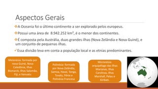 Aspectos Gerais
A Oceania foi o último continente a ser explorado pelos europeus.
Possui uma área de 8.942.252 km², é o menor dos continentes.
É composta pela Austrália, duas grandes ilhas (Nova Zelândia e Nova Guiné), e
um conjunto de pequenas ilhas.
Essa divisão leva em conta a população local e as etnias predominantes.
Melanésia: formada por
nova Guiné, Nova
Caledônia, Ilhas
Bismarck, Ilhas Salomão,
Fiji, e Vanuatu
Polinésia: formada
por Nova Zelândia,
Samoa, Havaí, Tonga,
Tuvalu, Fênix e
Polinésia Francesa
Micronésia:
arquipélago das Ilhas
Marianas, Ilhas
Carolinas, Ilhas
Marshall, Palau e
Kiribati.
 