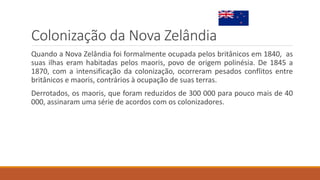 Colonização da Nova Zelândia
Quando a Nova Zelândia foi formalmente ocupada pelos britânicos em 1840, as
suas ilhas eram habitadas pelos maoris, povo de origem polinésia. De 1845 a
1870, com a intensificação da colonização, ocorreram pesados conflitos entre
britânicos e maoris, contrários à ocupação de suas terras.
Derrotados, os maoris, que foram reduzidos de 300 000 para pouco mais de 40
000, assinaram uma série de acordos com os colonizadores.
 