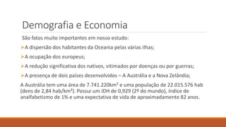 Demografia e Economia
São fatos muito importantes em nosso estudo:
A dispersão dos habitantes da Oceania pelas várias ilhas;
A ocupação dos europeus;
A redução significativa dos nativos, vitimados por doenças ou por guerras;
A presença de dois países desenvolvidos – A Austrália e a Nova Zelândia;
A Austrália tem uma área de 7.741.220km² e uma população de 22.015.576 hab
(dens de 2,84 hab/km²). Possui um IDH de 0,929 (2º do mundo), índice de
analfabetismo de 1% e uma expectativa de vida de aproximadamente 82 anos.
 