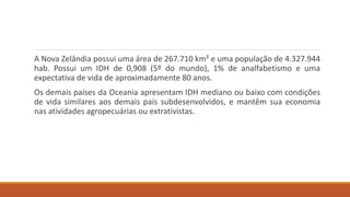 A Nova Zelândia possui uma área de 267.710 km² e uma população de 4.327.944
hab. Possui um IDH de 0,908 (5º do mundo), 1% de analfabetismo e uma
expectativa de vida de aproximadamente 80 anos.
Os demais países da Oceania apresentam IDH mediano ou baixo com condições
de vida similares aos demais país subdesenvolvidos, e mantêm sua economia
nas atividades agropecuárias ou extrativistas.
 