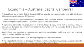 Economia – Austrália (capital Canberra)
A Austrália possui o maior PIB da Oceania (50º do mundo) com aproximadamente 600 bilhões de
dólares e um crescimento de 3,5% ao ano.
O país conta com uma indústria moderna, integrada a Apec. Mantêm relações comerciais com o Reino
Unido (enfraquecido por causa da EU), com o Japão e os Estados Unidos.
A agricultura apresenta alta produtividade e diversificação ( trigo, aveia, milho, cevada, arroz), na
pecuária se destacam os ovinos (maior rebanho do mundo e 2º na produção de lã) e bovino (10º
rebanho mundial).
Sua indústria traz máquinas e equipamentos, produtos metalúrgicos, gráficos e editoriais, madeira,
papel e celulose, bebidas e comidas.
O governo australiano destina 1,7% do PIB para pesquisa e desenvolvimento.
A mineração também merece destaque. Produtos como bauxita, hematita, manganês, ouro diamante,
carvão e gás natural, despontam entre os maiores produtores mundiais.
 
