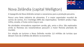Nova Zelândia (capital Welligton)
A topografia da Nova Zelândia sempre a vocacionou para a produção pecuária.
Possui uma forte indústria de alimentos. É o maior exportador mundial de
carnes de ovinos, lã e manteiga (40% das exportações). Também produz trigo,
milho, cevada, e frutas como maça e uva.
Na atividades mineradoras exportam carvão, gás, areia e sílica. São exploradas
ainda as florestas (os neozelandeses possuem a maior floresta plantada do
mundo).
Em relação ao turismo a Nova Zelândia recebe 1,6 milhões de turistas que
deixam mais de 2 bilhões de dólares na economia.
 