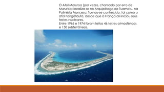 O Atol Moruroa (por vezes, chamado por erro de
Mururoa) localiza-se no Arquipélago de Tuamotu, na
Polinésia Francesa. Tornou-se conhecido, tal como o
atol Fangataufa, desde que a França ali iniciou seus
testes nucleares.
Entre 1966 e 1974 foram feitos 46 testes atmosféricos
e 150 subterrâneos.
 