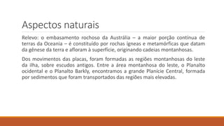Aspectos naturais
Relevo: o embasamento rochoso da Austrália – a maior porção contínua de
terras da Oceania – é constituído por rochas ígneas e metamórficas que datam
da gênese da terra e afloram à superfície, originando cadeias montanhosas.
Dos movimentos das placas, foram formadas as regiões montanhosas do leste
da ilha, sobre escudos antigos. Entre a área montanhosa do leste, o Planalto
ocidental e o Planalto Barkly, encontramos a grande Planície Central, formada
por sedimentos que foram transportados das regiões mais elevadas.
 